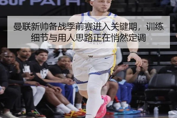 曼联新帅备战季前赛进入关键期，训练细节与用人思路正在悄然定调